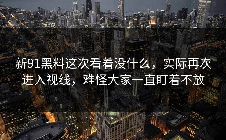 新91黑料这次看着没什么，实际再次进入视线，难怪大家一直盯着不放