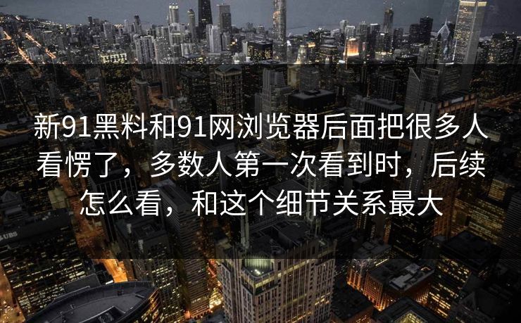 新91黑料和91网浏览器后面把很多人看愣了，多数人第一次看到时，后续怎么看，和这个细节关系最大