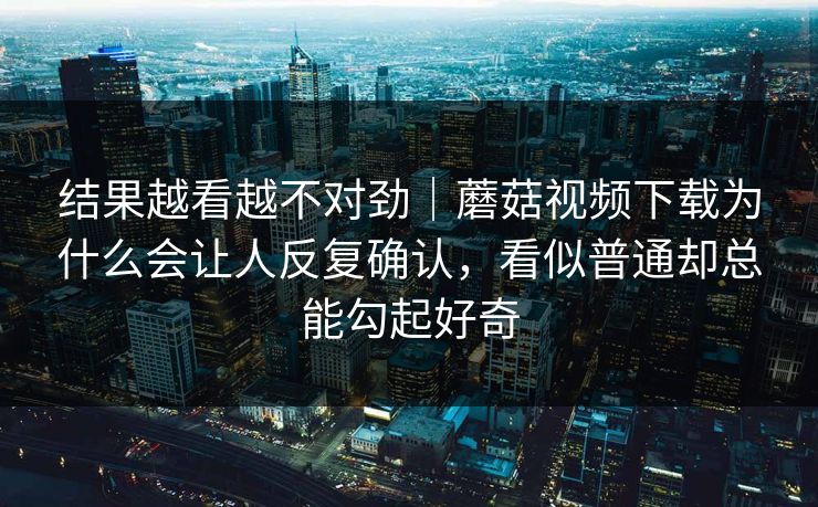 结果越看越不对劲｜蘑菇视频下载为什么会让人反复确认，看似普通却总能勾起好奇