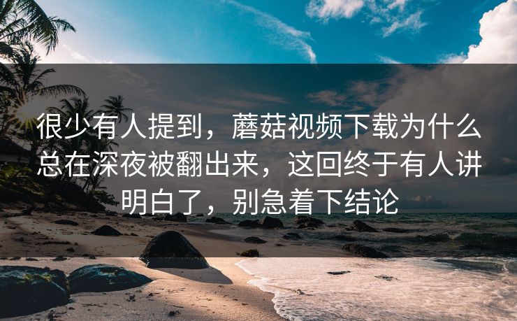 很少有人提到，蘑菇视频下载为什么总在深夜被翻出来，这回终于有人讲明白了，别急着下结论
