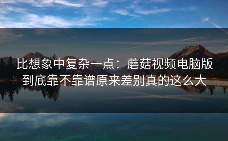 比想象中复杂一点：蘑菇视频电脑版到底靠不靠谱原来差别真的这么大