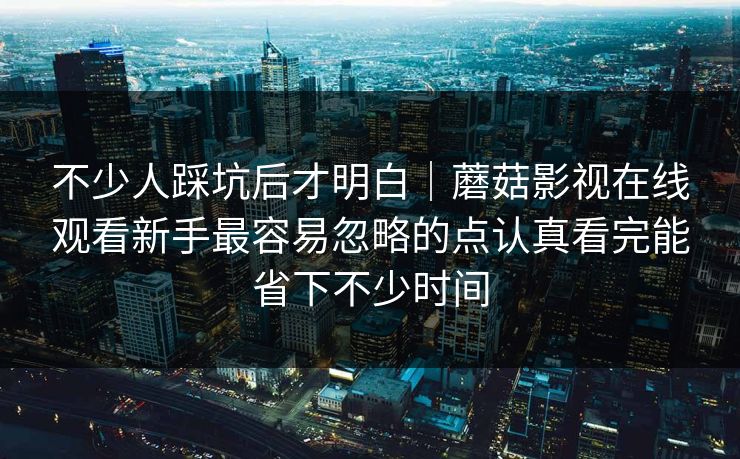 不少人踩坑后才明白｜蘑菇影视在线观看新手最容易忽略的点认真看完能省下不少时间