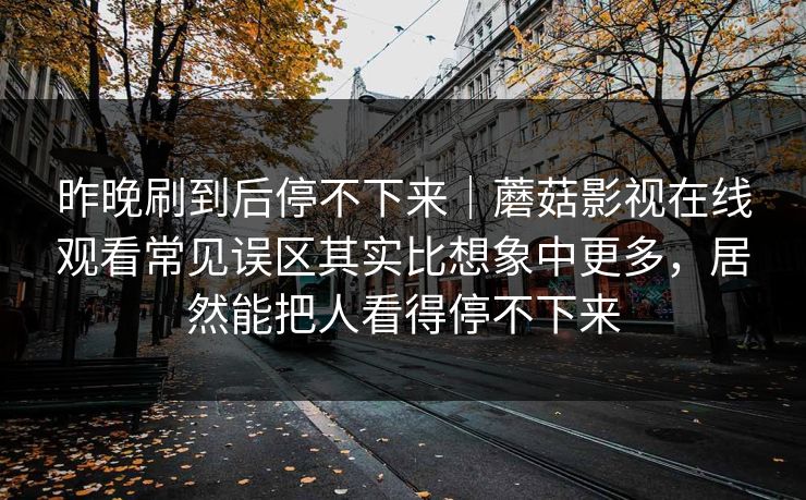 昨晚刷到后停不下来｜蘑菇影视在线观看常见误区其实比想象中更多，居然能把人看得停不下来