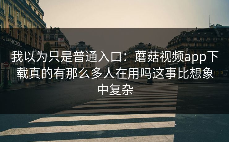 我以为只是普通入口：蘑菇视频app下载真的有那么多人在用吗这事比想象中复杂