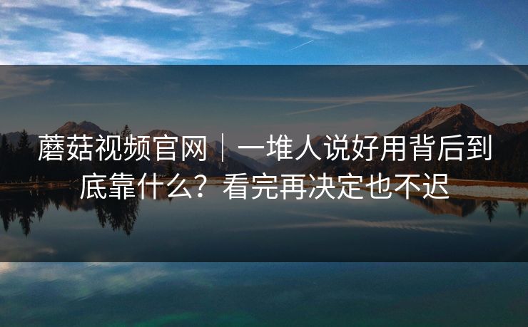 蘑菇视频官网｜一堆人说好用背后到底靠什么？看完再决定也不迟