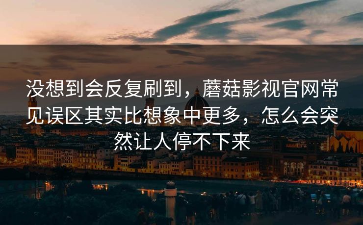 没想到会反复刷到，蘑菇影视官网常见误区其实比想象中更多，怎么会突然让人停不下来