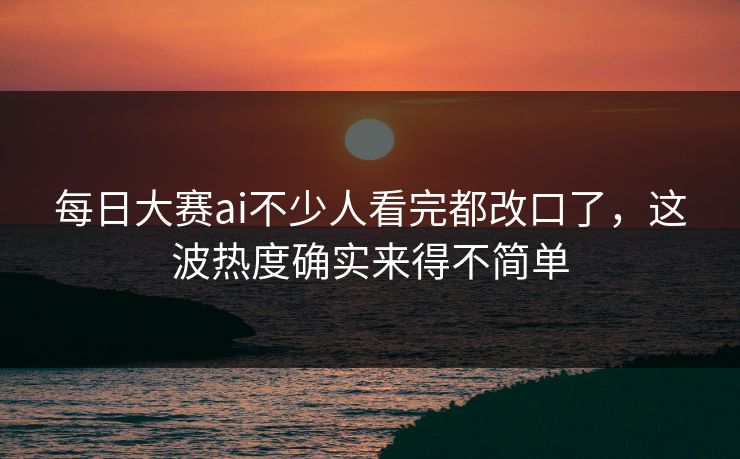 每日大赛ai不少人看完都改口了，这波热度确实来得不简单
