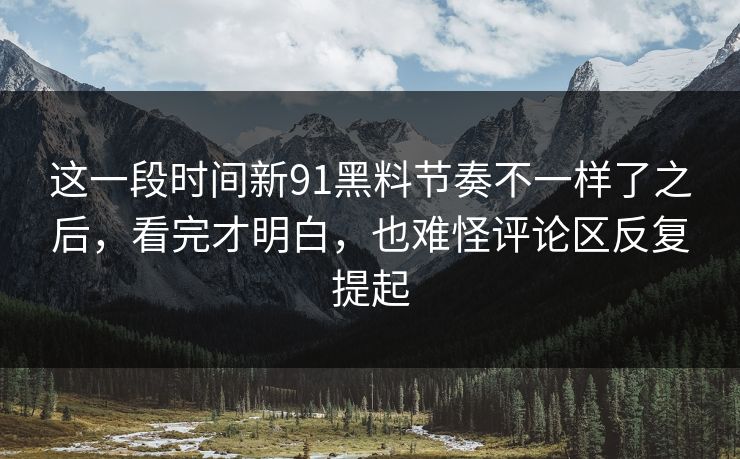 这一段时间新91黑料节奏不一样了之后，看完才明白，也难怪评论区反复提起
