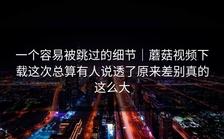 一个容易被跳过的细节｜蘑菇视频下载这次总算有人说透了原来差别真的这么大