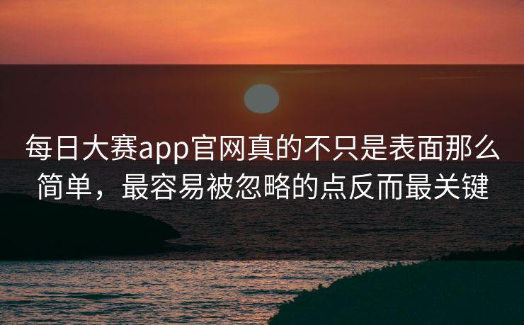 每日大赛app官网真的不只是表面那么简单，最容易被忽略的点反而最关键
