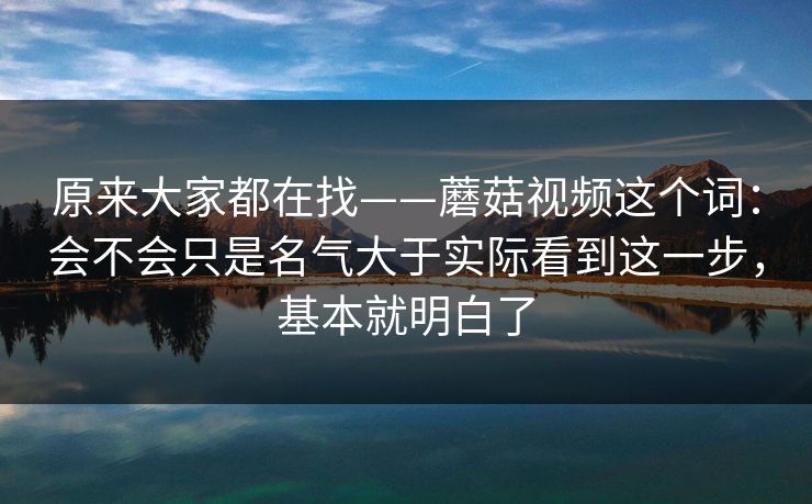 原来大家都在找——蘑菇视频这个词：会不会只是名气大于实际看到这一步，基本就明白了