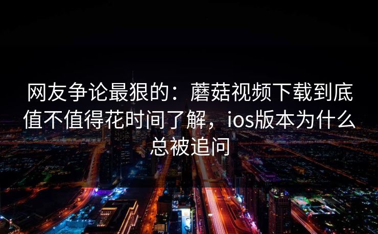 网友争论最狠的：蘑菇视频下载到底值不值得花时间了解，ios版本为什么总被追问