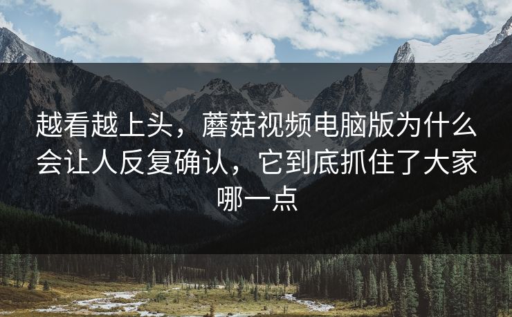 越看越上头，蘑菇视频电脑版为什么会让人反复确认，它到底抓住了大家哪一点