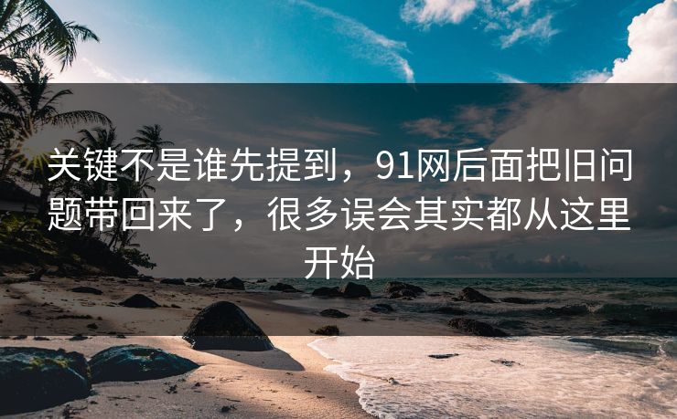关键不是谁先提到，91网后面把旧问题带回来了，很多误会其实都从这里开始