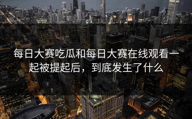 每日大赛吃瓜和每日大赛在线观看一起被提起后，到底发生了什么