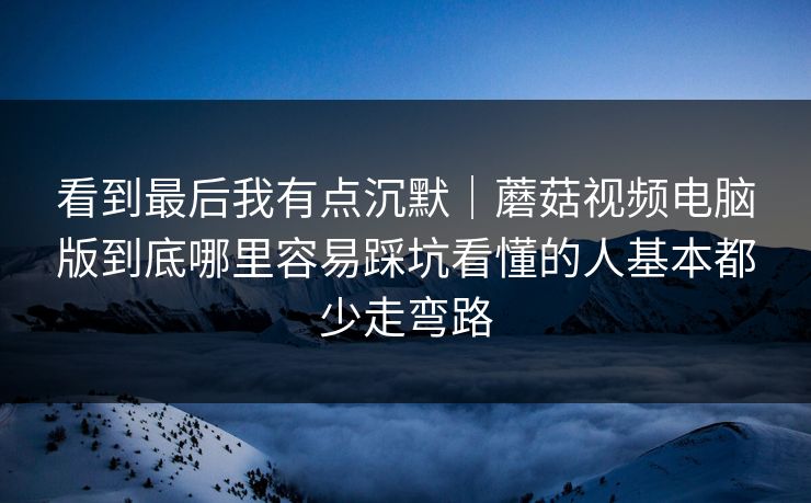 看到最后我有点沉默｜蘑菇视频电脑版到底哪里容易踩坑看懂的人基本都少走弯路