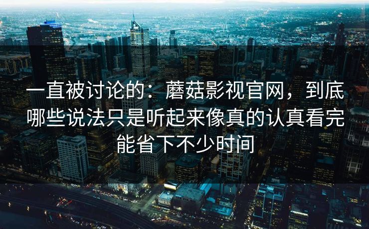 一直被讨论的：蘑菇影视官网，到底哪些说法只是听起来像真的认真看完能省下不少时间