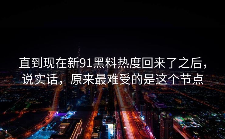 直到现在新91黑料热度回来了之后，说实话，原来最难受的是这个节点