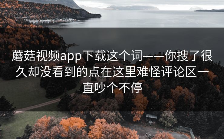 蘑菇视频app下载这个词——你搜了很久却没看到的点在这里难怪评论区一直吵个不停