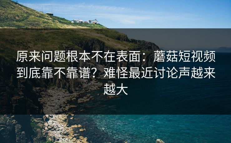 原来问题根本不在表面：蘑菇短视频到底靠不靠谱？难怪最近讨论声越来越大
