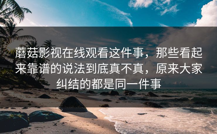 蘑菇影视在线观看这件事，那些看起来靠谱的说法到底真不真，原来大家纠结的都是同一件事
