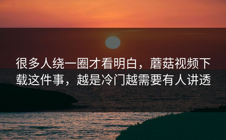 很多人绕一圈才看明白，蘑菇视频下载这件事，越是冷门越需要有人讲透