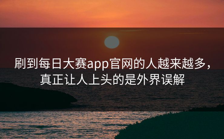 刷到每日大赛app官网的人越来越多，真正让人上头的是外界误解