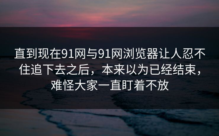 直到现在91网与91网浏览器让人忍不住追下去之后，本来以为已经结束，难怪大家一直盯着不放