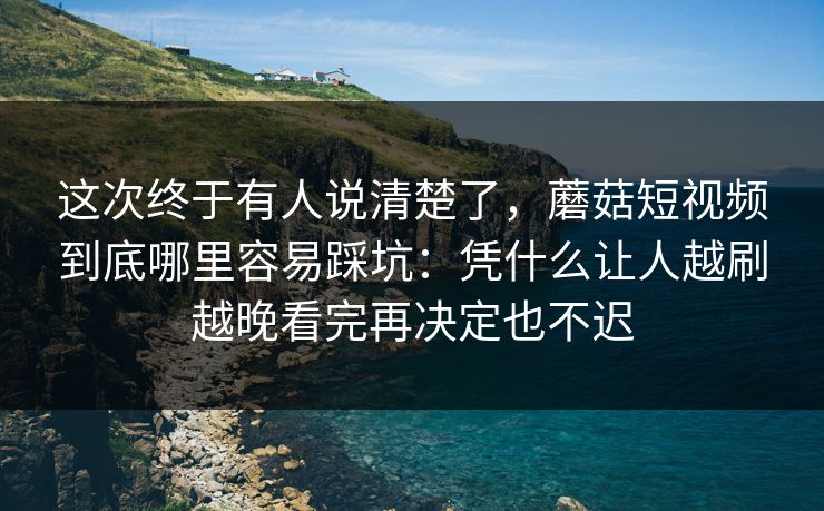 这次终于有人说清楚了，蘑菇短视频到底哪里容易踩坑：凭什么让人越刷越晚看完再决定也不迟