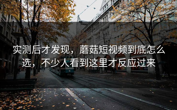实测后才发现，蘑菇短视频到底怎么选，不少人看到这里才反应过来