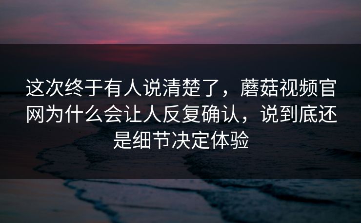 这次终于有人说清楚了，蘑菇视频官网为什么会让人反复确认，说到底还是细节决定体验