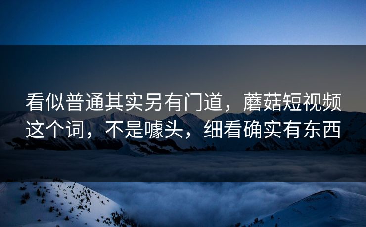 看似普通其实另有门道，蘑菇短视频这个词，不是噱头，细看确实有东西