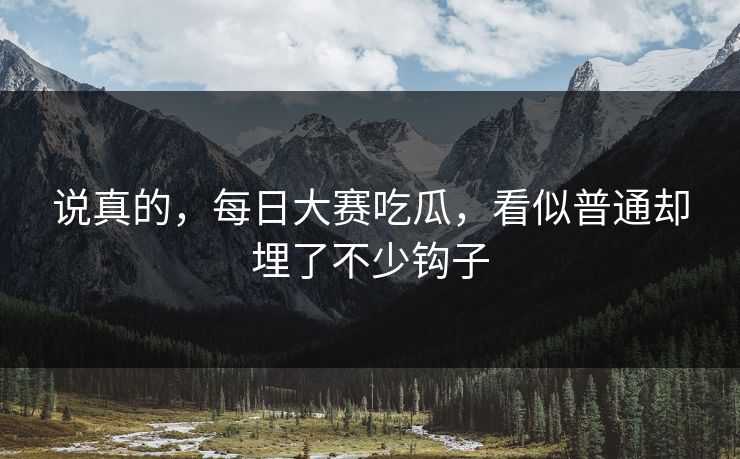 说真的，每日大赛吃瓜，看似普通却埋了不少钩子