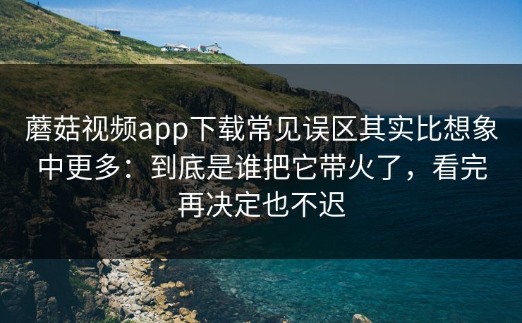 蘑菇视频app下载常见误区其实比想象中更多：到底是谁把它带火了，看完再决定也不迟
