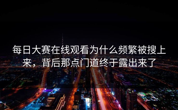 每日大赛在线观看为什么频繁被搜上来，背后那点门道终于露出来了