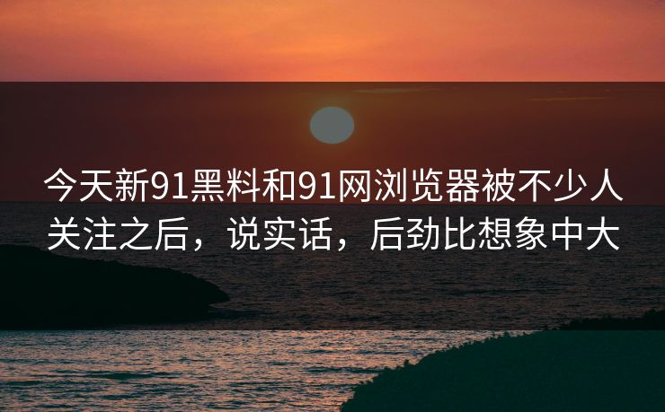 今天新91黑料和91网浏览器被不少人关注之后，说实话，后劲比想象中大