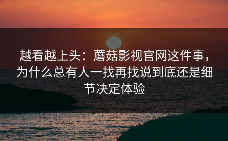 越看越上头：蘑菇影视官网这件事，为什么总有人一找再找说到底还是细节决定体验