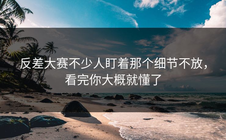 反差大赛不少人盯着那个细节不放，看完你大概就懂了