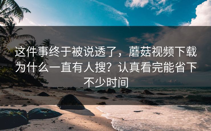 这件事终于被说透了，蘑菇视频下载为什么一直有人搜？认真看完能省下不少时间
