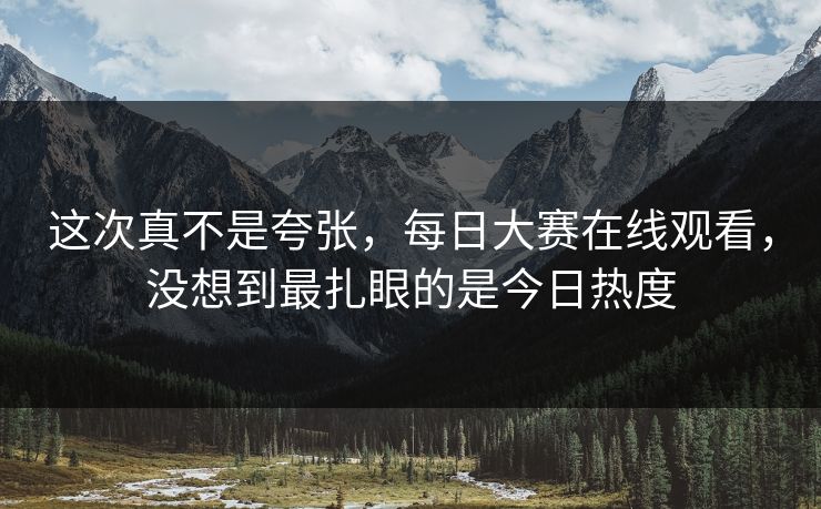这次真不是夸张，每日大赛在线观看，没想到最扎眼的是今日热度