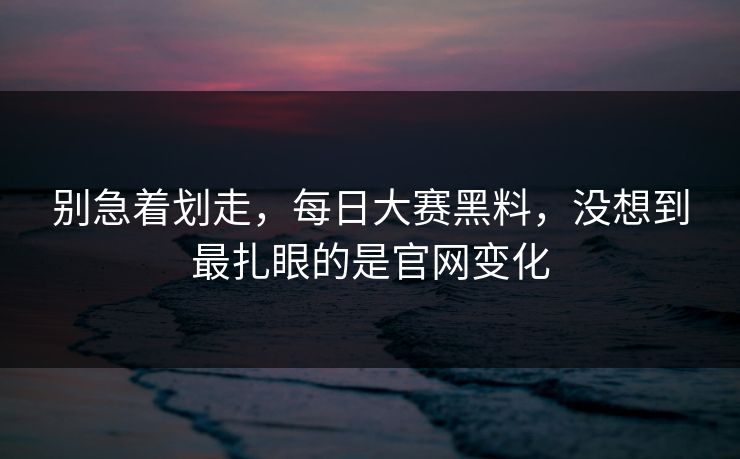 别急着划走，每日大赛黑料，没想到最扎眼的是官网变化