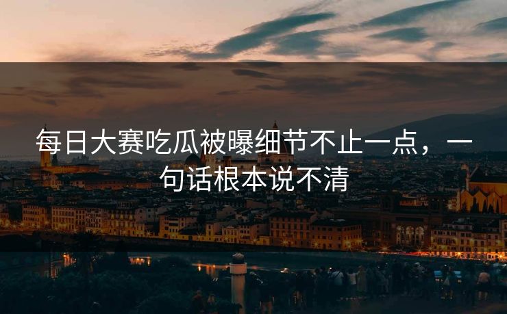 每日大赛吃瓜被曝细节不止一点，一句话根本说不清