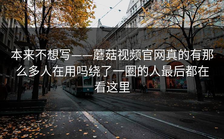 本来不想写——蘑菇视频官网真的有那么多人在用吗绕了一圈的人最后都在看这里