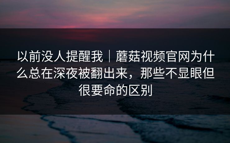 以前没人提醒我｜蘑菇视频官网为什么总在深夜被翻出来，那些不显眼但很要命的区别