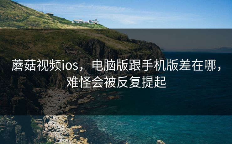 蘑菇视频ios，电脑版跟手机版差在哪，难怪会被反复提起