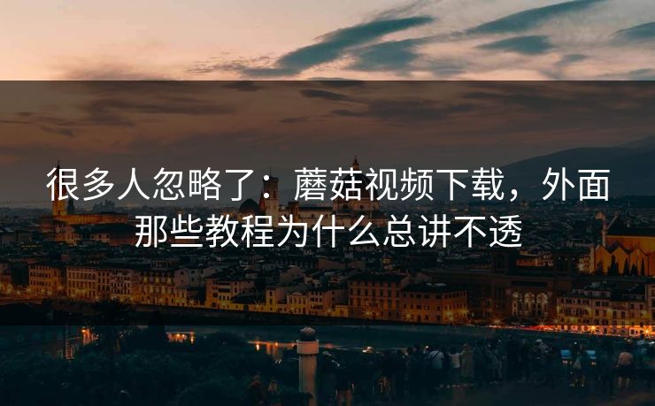 很多人忽略了：蘑菇视频下载，外面那些教程为什么总讲不透