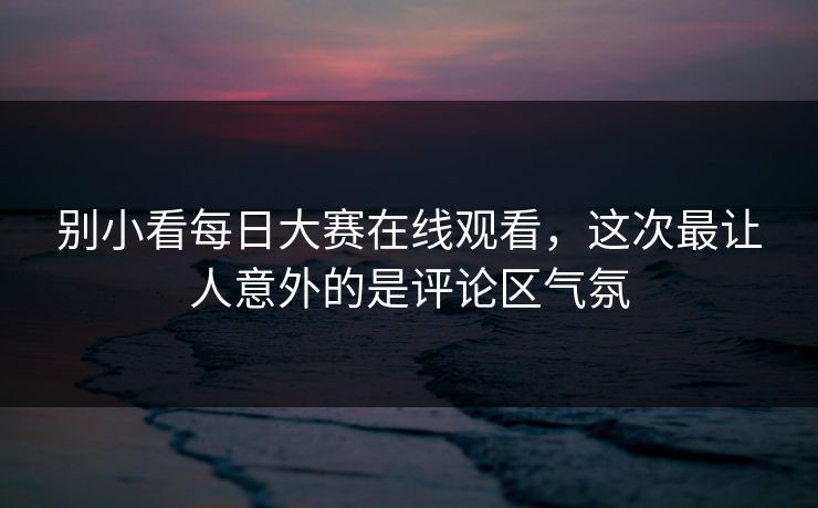 别小看每日大赛在线观看，这次最让人意外的是评论区气氛