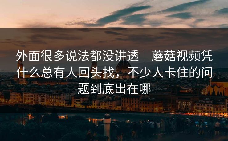 外面很多说法都没讲透｜蘑菇视频凭什么总有人回头找，不少人卡住的问题到底出在哪