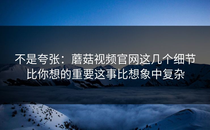不是夸张：蘑菇视频官网这几个细节比你想的重要这事比想象中复杂