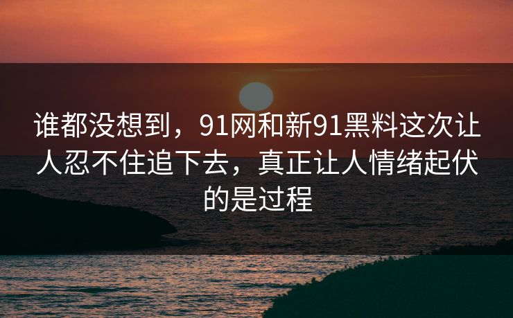 谁都没想到，91网和新91黑料这次让人忍不住追下去，真正让人情绪起伏的是过程